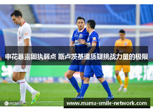 申花暴露固执弱点 斯卢茨基遭质疑挑战力量的极限